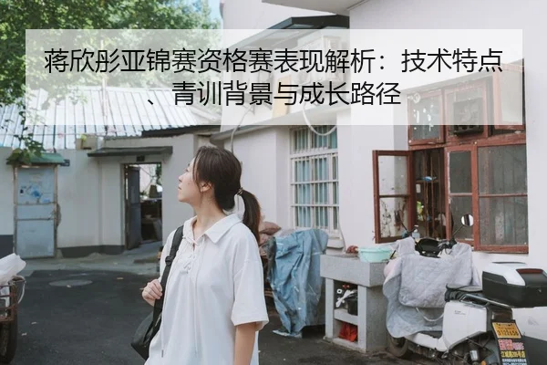 蒋欣彤亚锦赛资格赛表现解析：技术特点、青训背景与成长路径